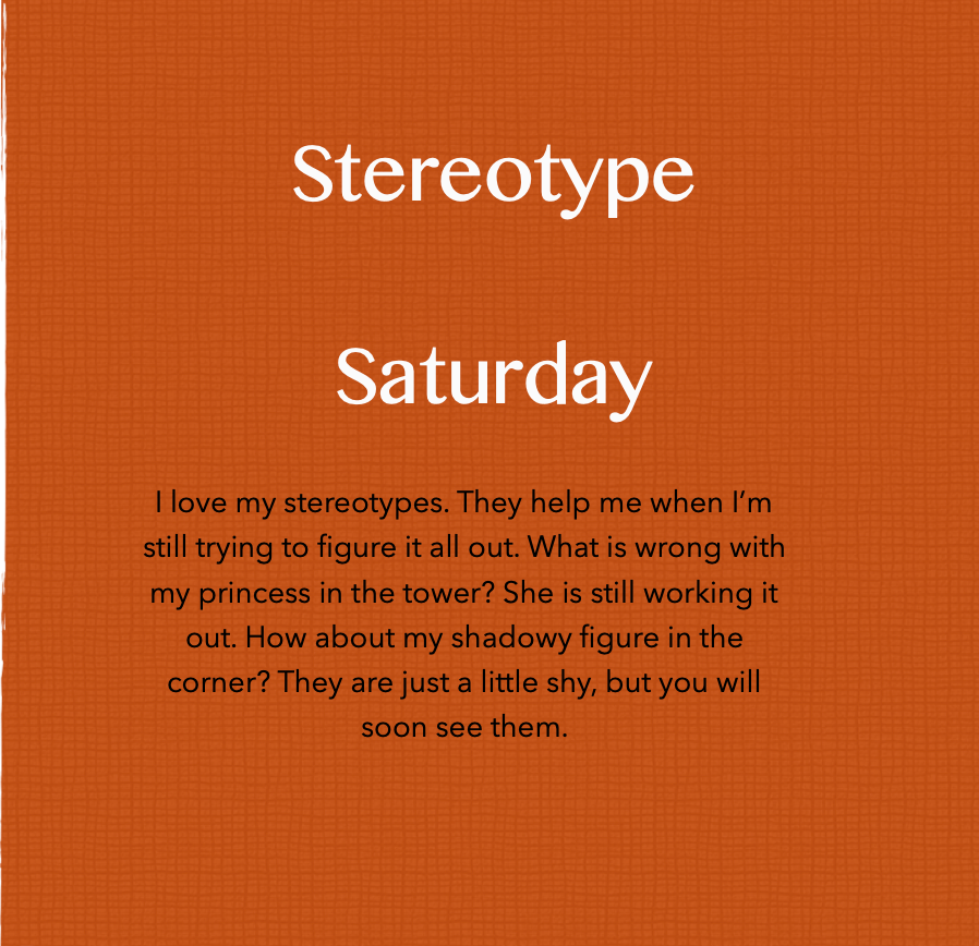 Text Reads: Stereotype Saturday
I love my stereotypes. They help me when I’m still trying to figure it all out. What is wrong with my princess in the tower? She is still working it out. How about my shadowy figure in the corner? They are just a little shy, but you will soon see them.